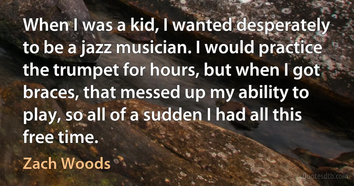 When I was a kid, I wanted desperately to be a jazz musician. I would practice the trumpet for hours, but when I got braces, that messed up my ability to play, so all of a sudden I had all this free time. (Zach Woods)