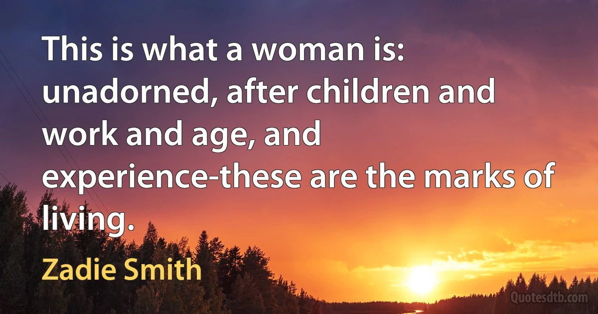 This is what a woman is: unadorned, after children and work and age, and experience-these are the marks of living. (Zadie Smith)