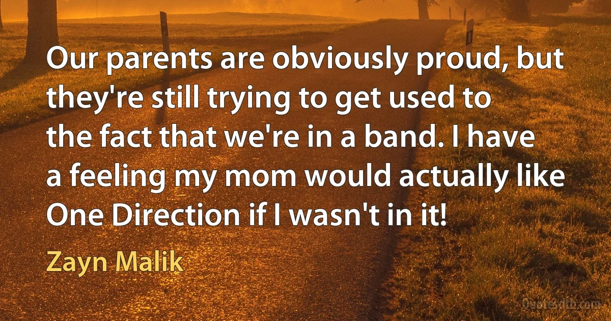 Our parents are obviously proud, but they're still trying to get used to the fact that we're in a band. I have a feeling my mom would actually like One Direction if I wasn't in it! (Zayn Malik)