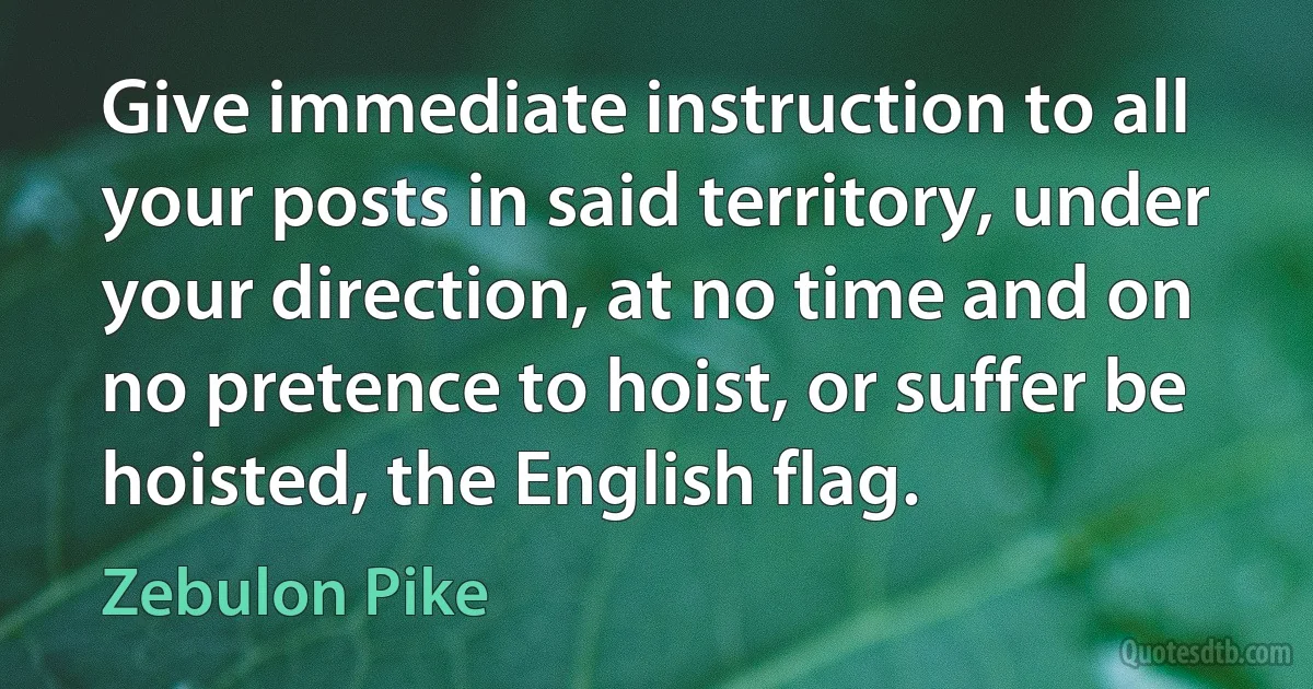 Give immediate instruction to all your posts in said territory, under your direction, at no time and on no pretence to hoist, or suffer be hoisted, the English flag. (Zebulon Pike)