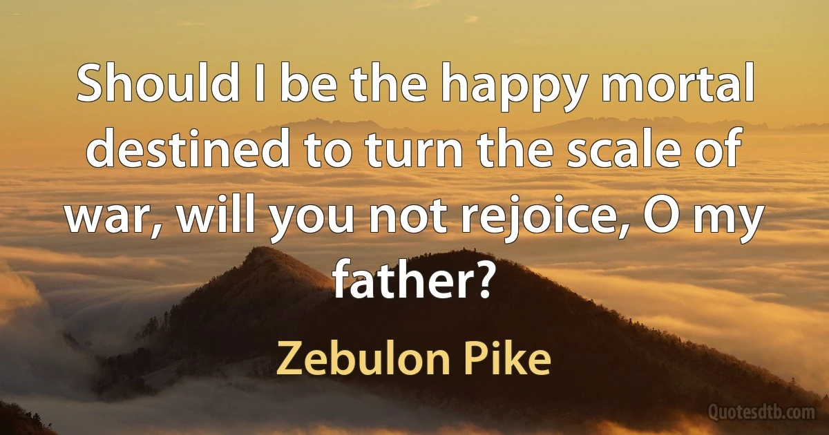 Should I be the happy mortal destined to turn the scale of war, will you not rejoice, O my father? (Zebulon Pike)