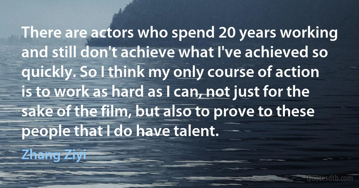 There are actors who spend 20 years working and still don't achieve what I've achieved so quickly. So I think my only course of action is to work as hard as I can, not just for the sake of the film, but also to prove to these people that I do have talent. (Zhang Ziyi)