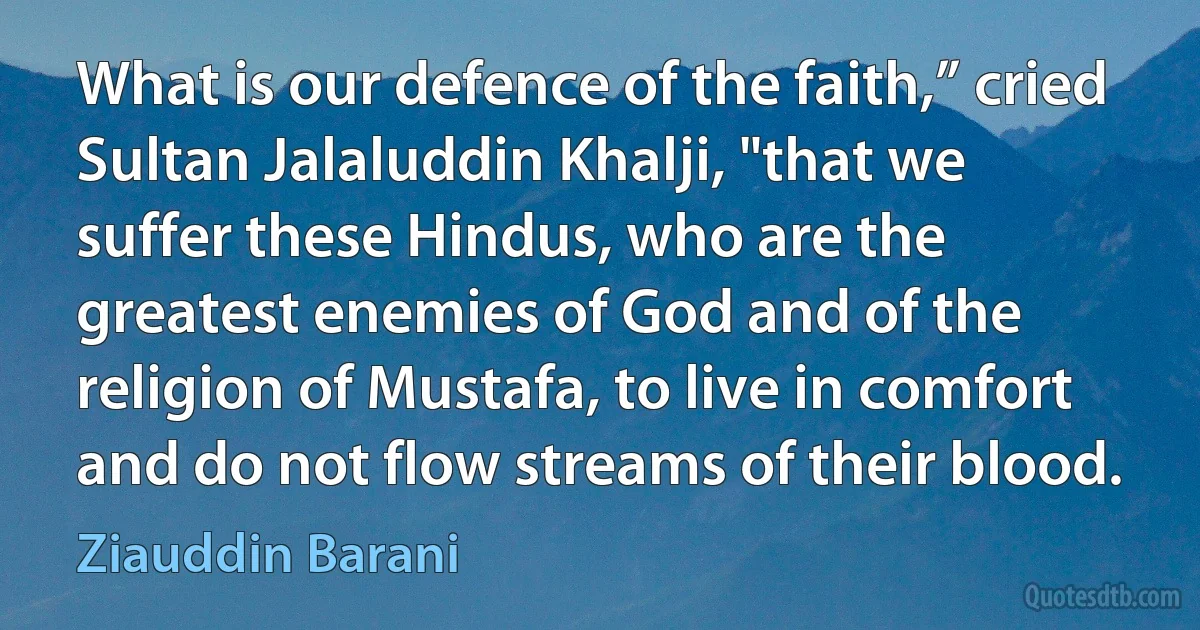 What is our defence of the faith,” cried Sultan Jalaluddin Khalji, "that we suffer these Hindus, who are the greatest enemies of God and of the religion of Mustafa, to live in comfort and do not flow streams of their blood. (Ziauddin Barani)