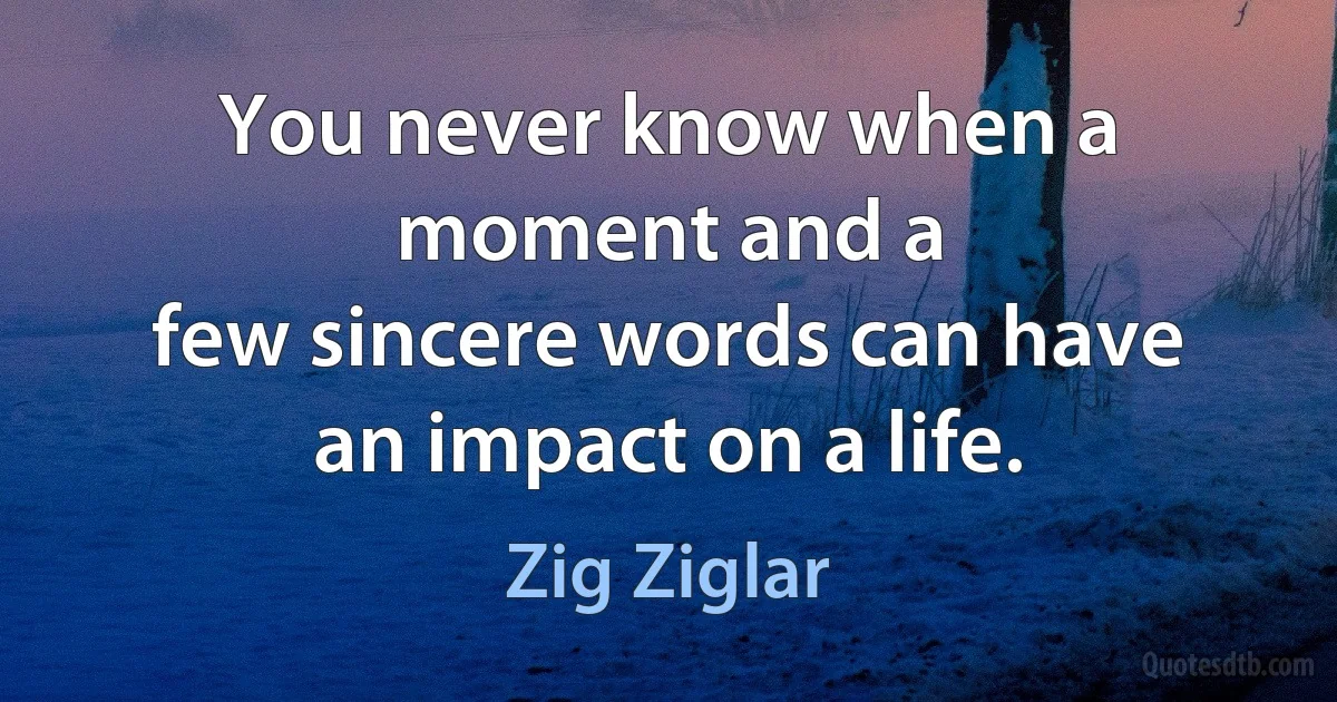 You never know when a moment and a
few sincere words can have an impact on a life. (Zig Ziglar)