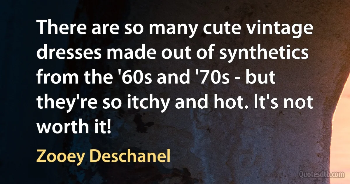 There are so many cute vintage dresses made out of synthetics from the '60s and '70s - but they're so itchy and hot. It's not worth it! (Zooey Deschanel)