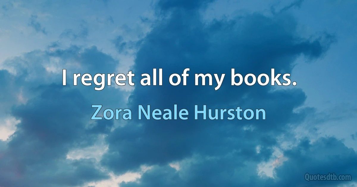 I regret all of my books. (Zora Neale Hurston)