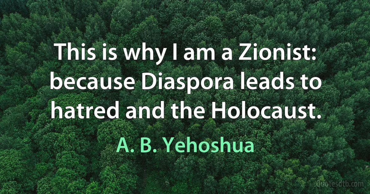 This is why I am a Zionist: because Diaspora leads to hatred and the Holocaust. (A. B. Yehoshua)