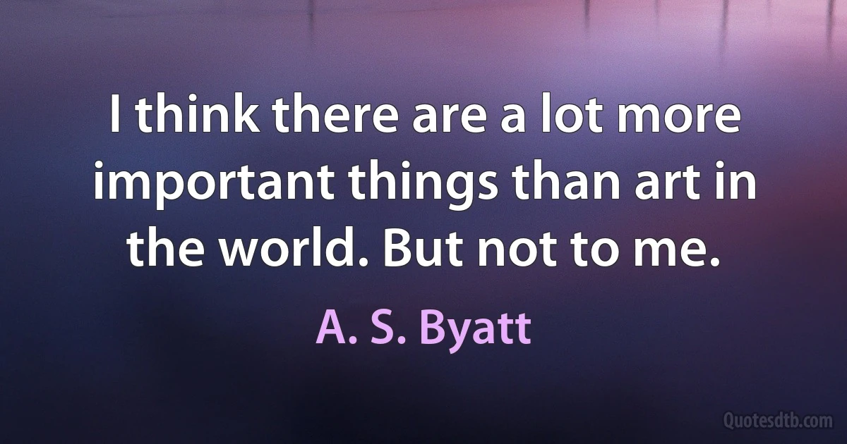 I think there are a lot more important things than art in the world. But not to me. (A. S. Byatt)