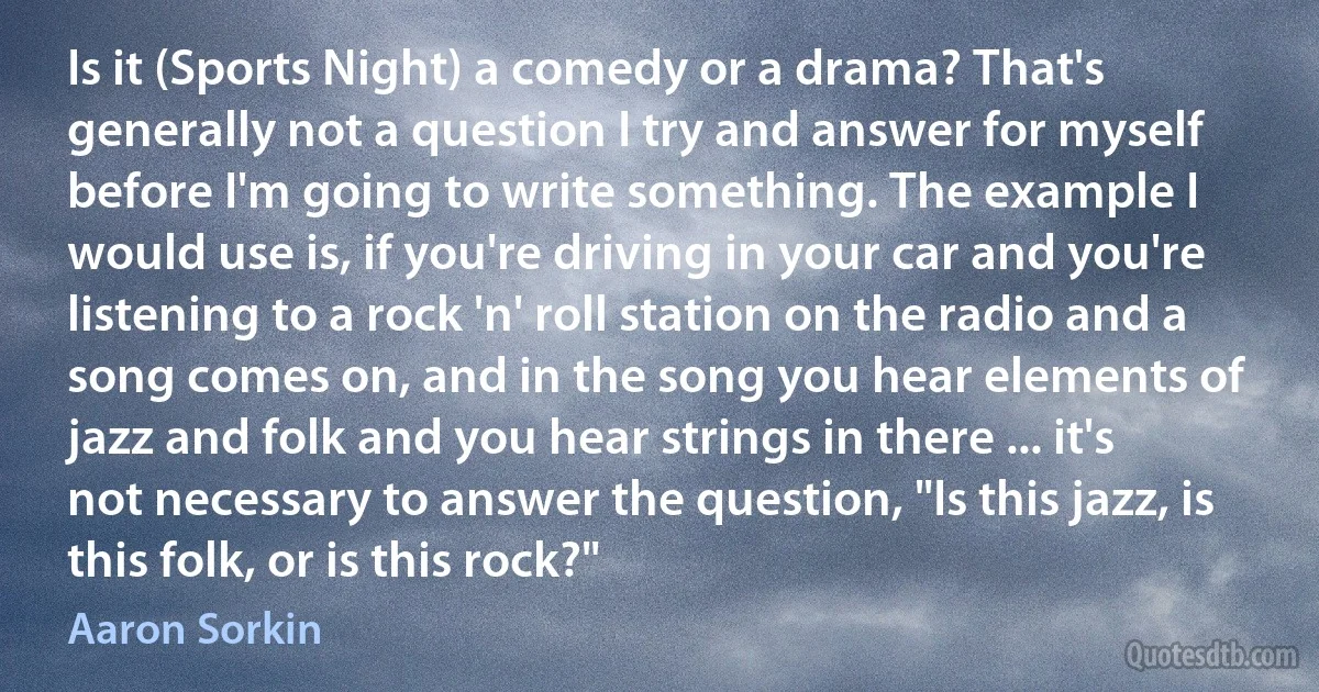 Is it (Sports Night) a comedy or a drama? That's generally not a question I try and answer for myself before I'm going to write something. The example I would use is, if you're driving in your car and you're listening to a rock 'n' roll station on the radio and a song comes on, and in the song you hear elements of jazz and folk and you hear strings in there ... it's not necessary to answer the question, "Is this jazz, is this folk, or is this rock?" (Aaron Sorkin)