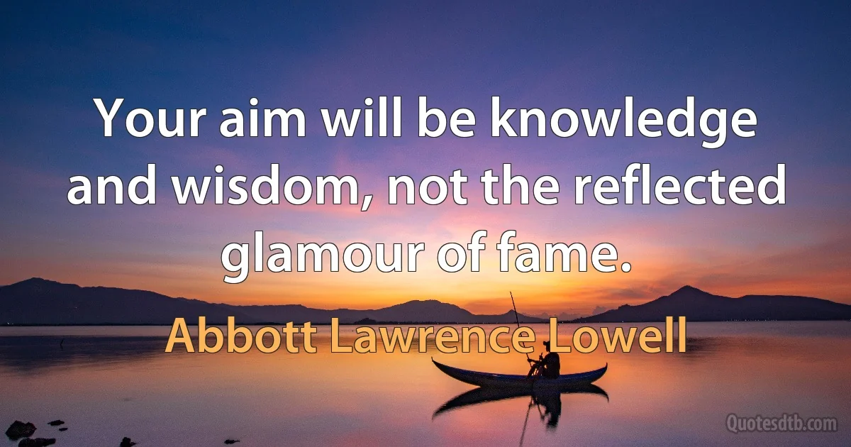 Your aim will be knowledge and wisdom, not the reflected glamour of fame. (Abbott Lawrence Lowell)