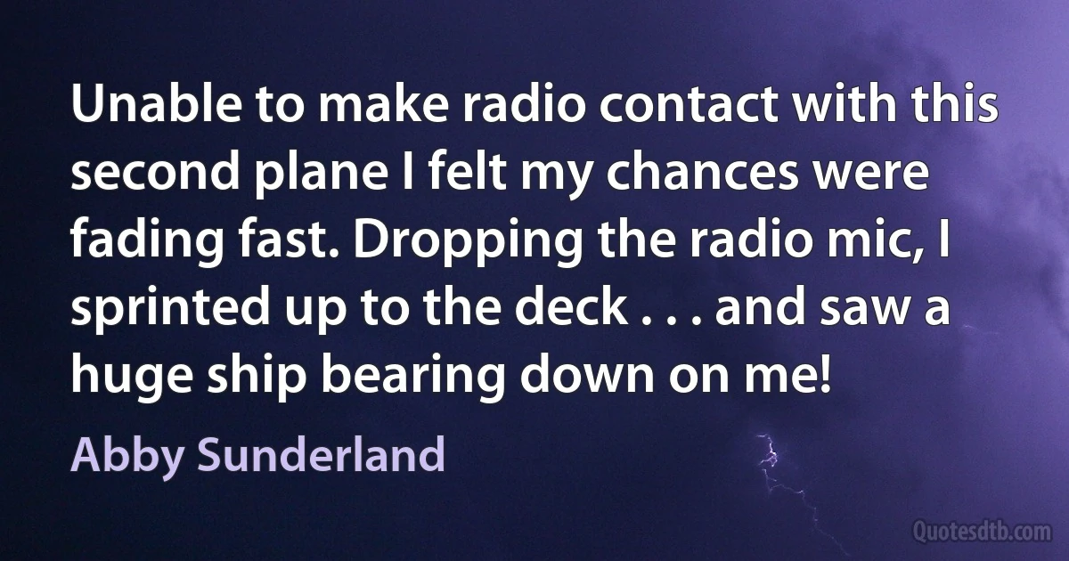 Unable to make radio contact with this second plane I felt my chances were fading fast. Dropping the radio mic, I sprinted up to the deck . . . and saw a huge ship bearing down on me! (Abby Sunderland)