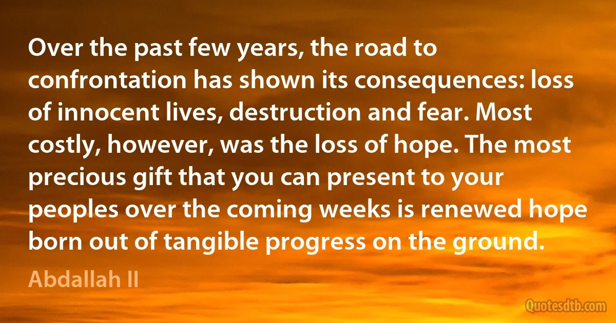 Over the past few years, the road to confrontation has shown its consequences: loss of innocent lives, destruction and fear. Most costly, however, was the loss of hope. The most precious gift that you can present to your peoples over the coming weeks is renewed hope born out of tangible progress on the ground. (Abdallah II)