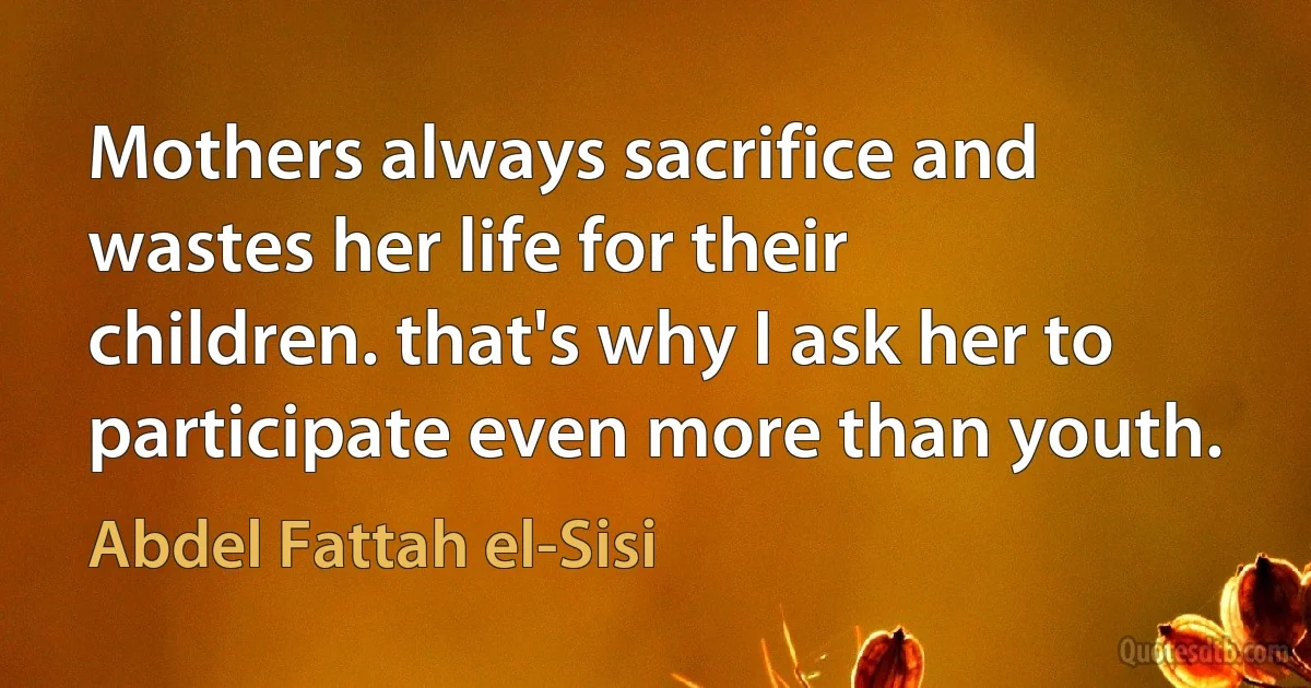 Mothers always sacrifice and wastes her life for their children. that's why I ask her to participate even more than youth. (Abdel Fattah el-Sisi)