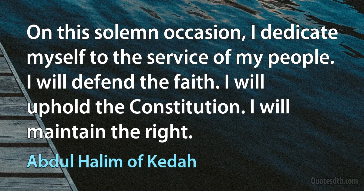 On this solemn occasion, I dedicate myself to the service of my people. I will defend the faith. I will uphold the Constitution. I will maintain the right. (Abdul Halim of Kedah)