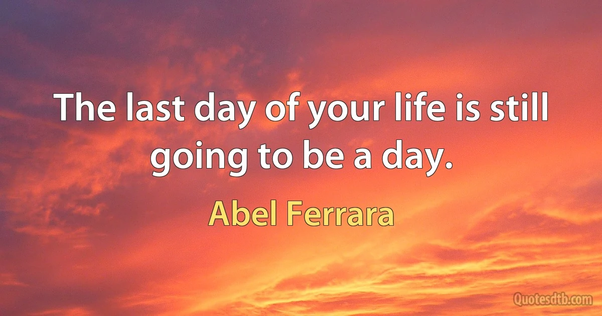 The last day of your life is still going to be a day. (Abel Ferrara)