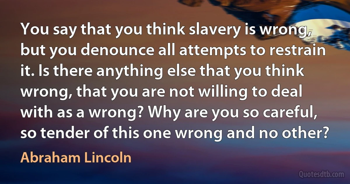 You say that you think slavery is wrong, but you denounce all attempts to restrain it. Is there anything else that you think wrong, that you are not willing to deal with as a wrong? Why are you so careful, so tender of this one wrong and no other? (Abraham Lincoln)