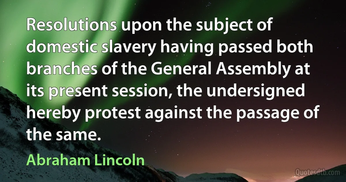 Resolutions upon the subject of domestic slavery having passed both branches of the General Assembly at its present session, the undersigned hereby protest against the passage of the same. (Abraham Lincoln)