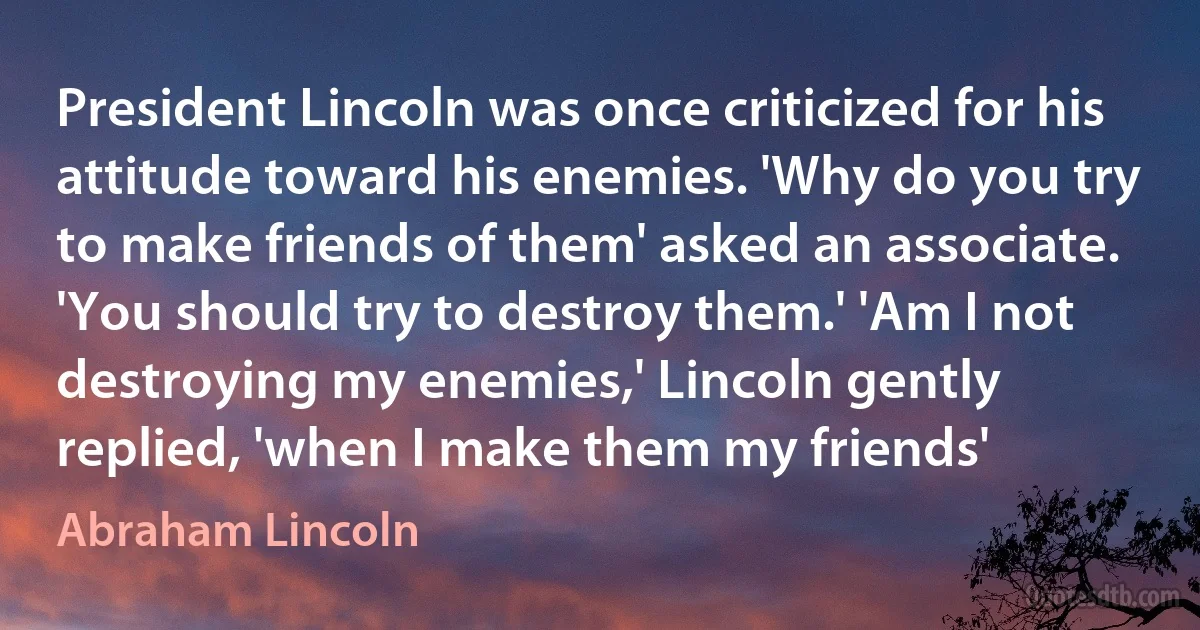 President Lincoln was once criticized for his attitude toward his enemies. 'Why do you try to make friends of them' asked an associate. 'You should try to destroy them.' 'Am I not destroying my enemies,' Lincoln gently replied, 'when I make them my friends' (Abraham Lincoln)