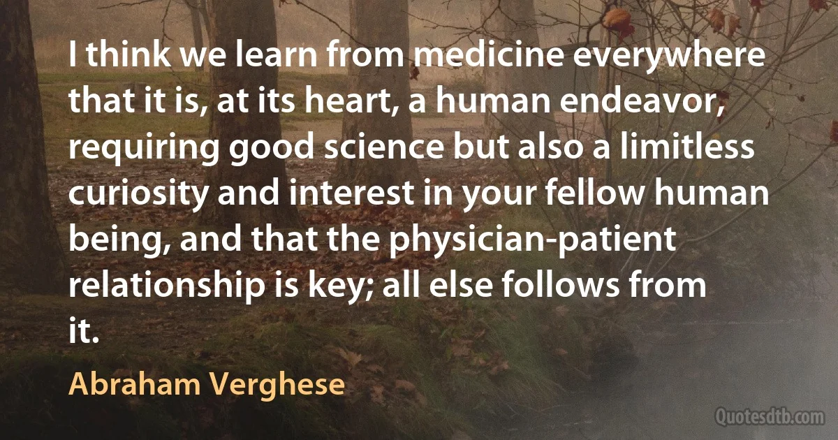 I think we learn from medicine everywhere that it is, at its heart, a human endeavor, requiring good science but also a limitless curiosity and interest in your fellow human being, and that the physician-patient relationship is key; all else follows from it. (Abraham Verghese)