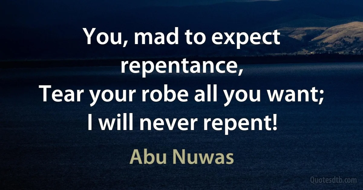 You, mad to expect repentance,
Tear your robe all you want;
I will never repent! (Abu Nuwas)