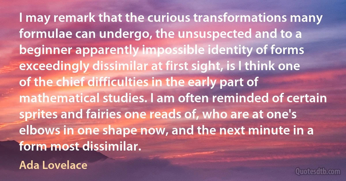 I may remark that the curious transformations many formulae can undergo, the unsuspected and to a beginner apparently impossible identity of forms exceedingly dissimilar at first sight, is I think one of the chief difficulties in the early part of mathematical studies. I am often reminded of certain sprites and fairies one reads of, who are at one's elbows in one shape now, and the next minute in a form most dissimilar. (Ada Lovelace)