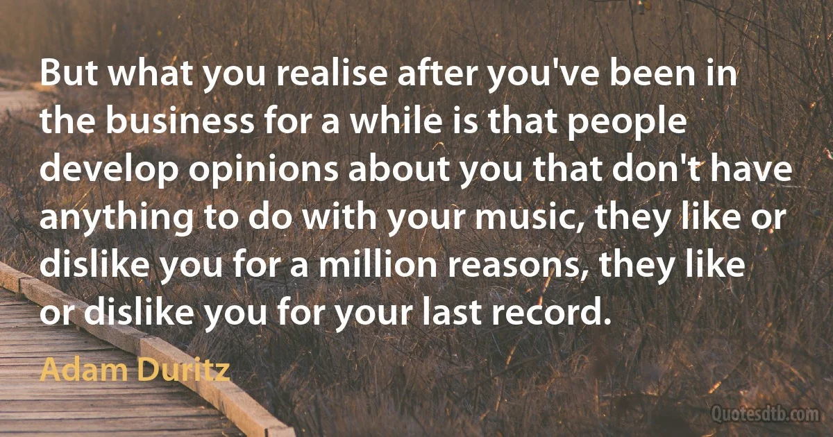 But what you realise after you've been in the business for a while is that people develop opinions about you that don't have anything to do with your music, they like or dislike you for a million reasons, they like or dislike you for your last record. (Adam Duritz)