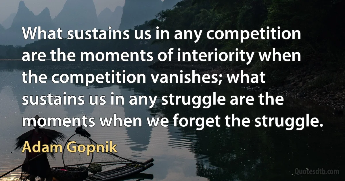 What sustains us in any competition are the moments of interiority when the competition vanishes; what sustains us in any struggle are the moments when we forget the struggle. (Adam Gopnik)