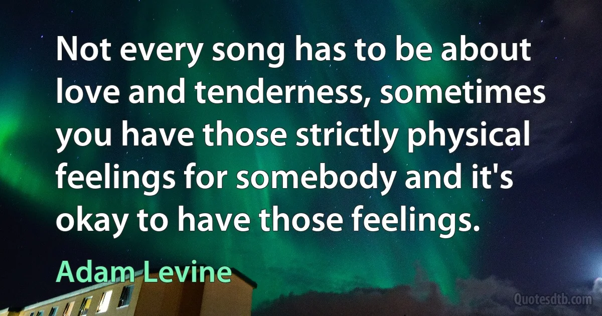 Not every song has to be about love and tenderness, sometimes you have those strictly physical feelings for somebody and it's okay to have those feelings. (Adam Levine)