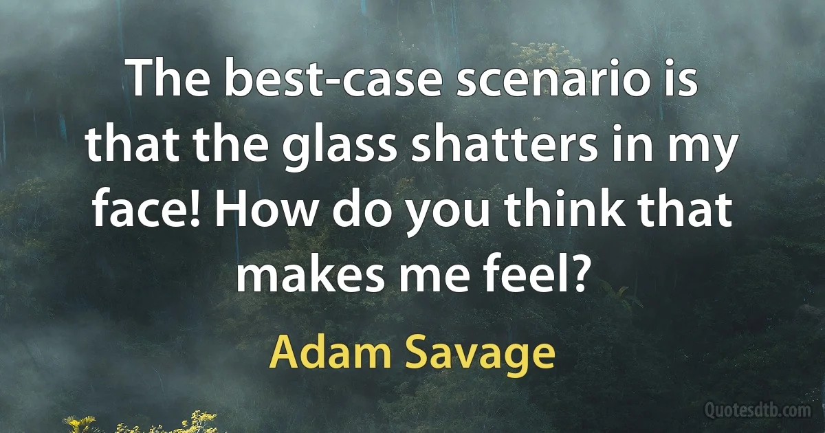 The best-case scenario is that the glass shatters in my face! How do you think that makes me feel? (Adam Savage)