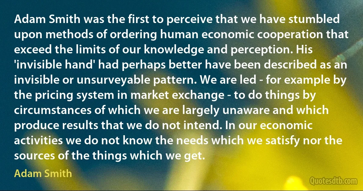 Adam Smith was the first to perceive that we have stumbled upon methods of ordering human economic cooperation that exceed the limits of our knowledge and perception. His 'invisible hand' had perhaps better have been described as an invisible or unsurveyable pattern. We are led - for example by the pricing system in market exchange - to do things by circumstances of which we are largely unaware and which produce results that we do not intend. In our economic activities we do not know the needs which we satisfy nor the sources of the things which we get. (Adam Smith)