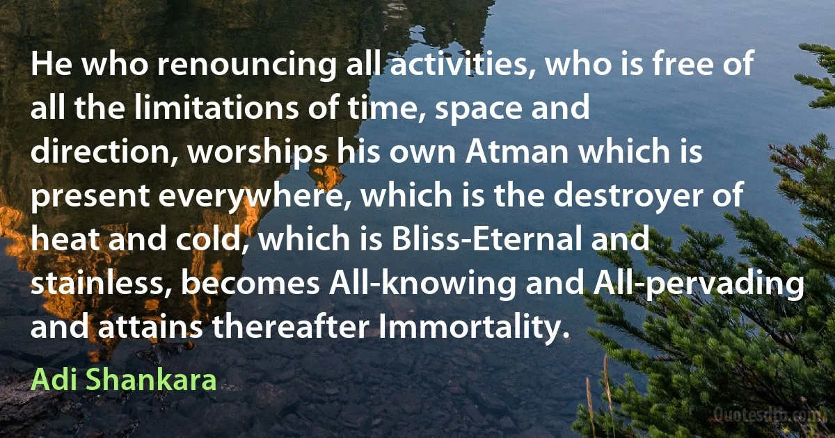 He who renouncing all activities, who is free of all the limitations of time, space and direction, worships his own Atman which is present everywhere, which is the destroyer of heat and cold, which is Bliss-Eternal and stainless, becomes All-knowing and All-pervading and attains thereafter Immortality. (Adi Shankara)