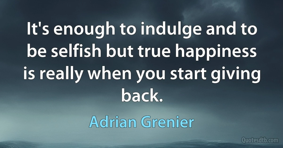 It's enough to indulge and to be selfish but true happiness is really when you start giving back. (Adrian Grenier)