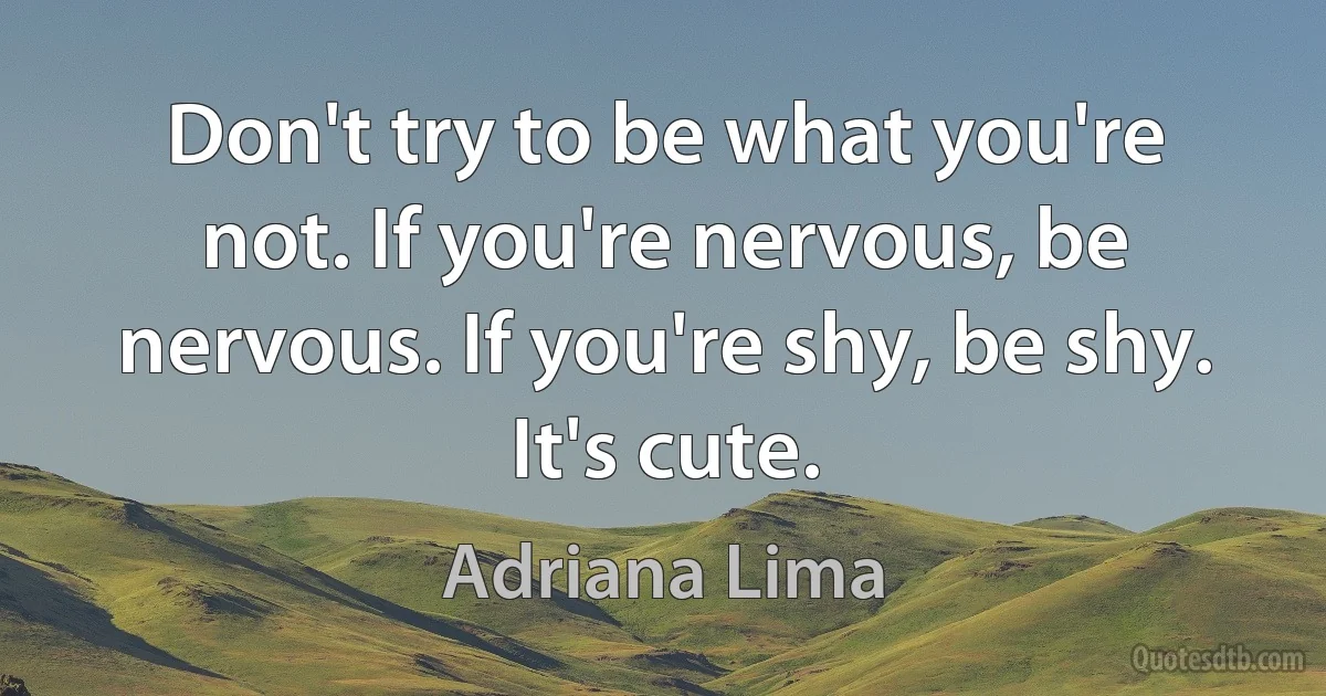 Don't try to be what you're not. If you're nervous, be nervous. If you're shy, be shy. It's cute. (Adriana Lima)