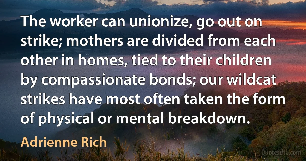 The worker can unionize, go out on strike; mothers are divided from each other in homes, tied to their children by compassionate bonds; our wildcat strikes have most often taken the form of physical or mental breakdown. (Adrienne Rich)