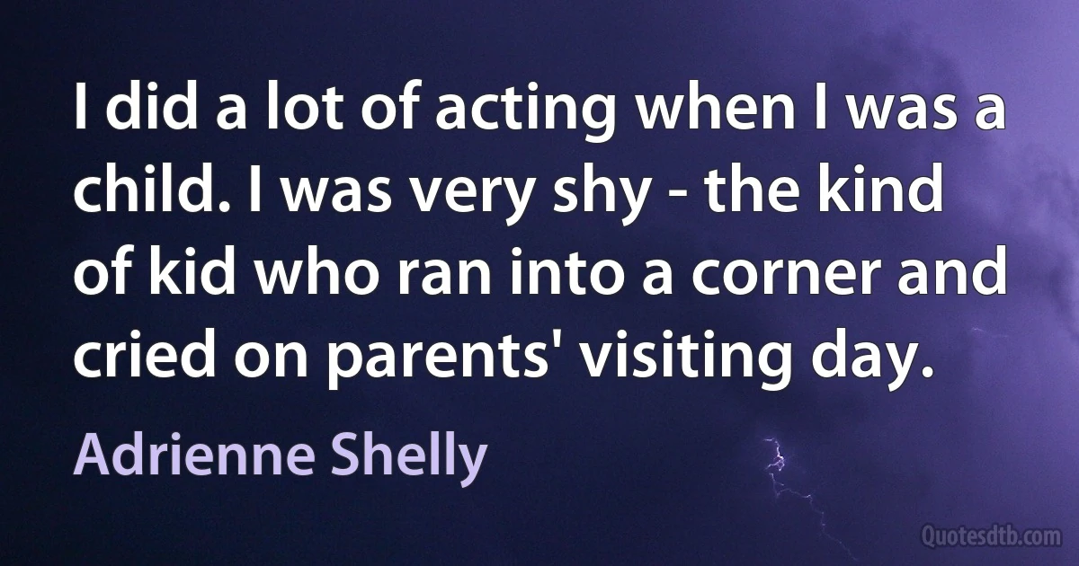 I did a lot of acting when I was a child. I was very shy - the kind of kid who ran into a corner and cried on parents' visiting day. (Adrienne Shelly)