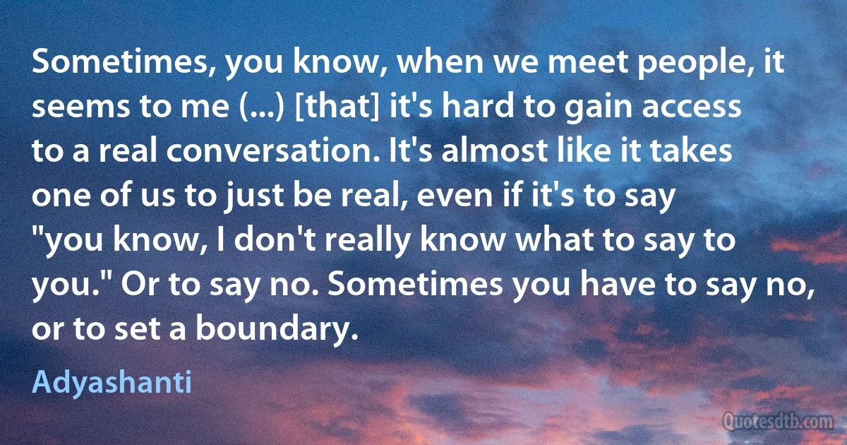 Sometimes, you know, when we meet people, it seems to me (...) [that] it's hard to gain access to a real conversation. It's almost like it takes one of us to just be real, even if it's to say "you know, I don't really know what to say to you." Or to say no. Sometimes you have to say no, or to set a boundary. (Adyashanti)