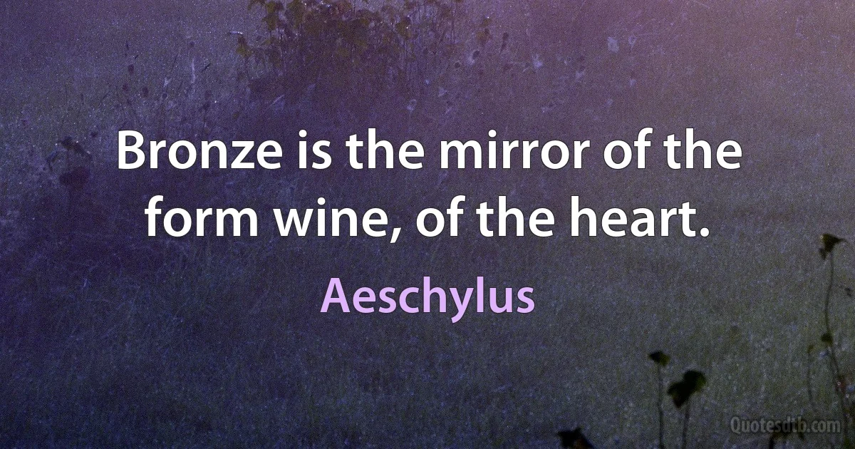 Bronze is the mirror of the form wine, of the heart. (Aeschylus)