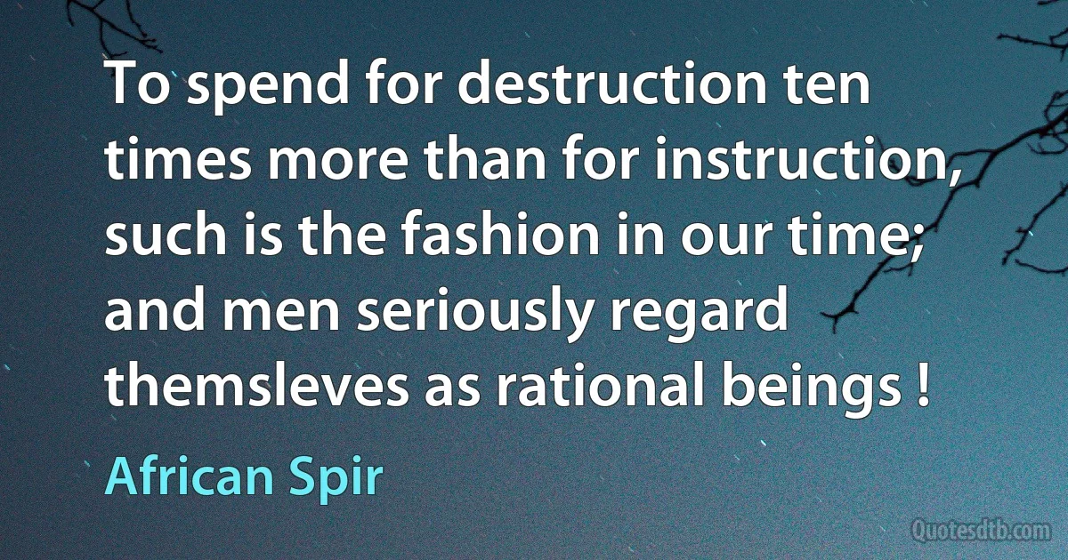 To spend for destruction ten times more than for instruction, such is the fashion in our time; and men seriously regard themsleves as rational beings ! (African Spir)