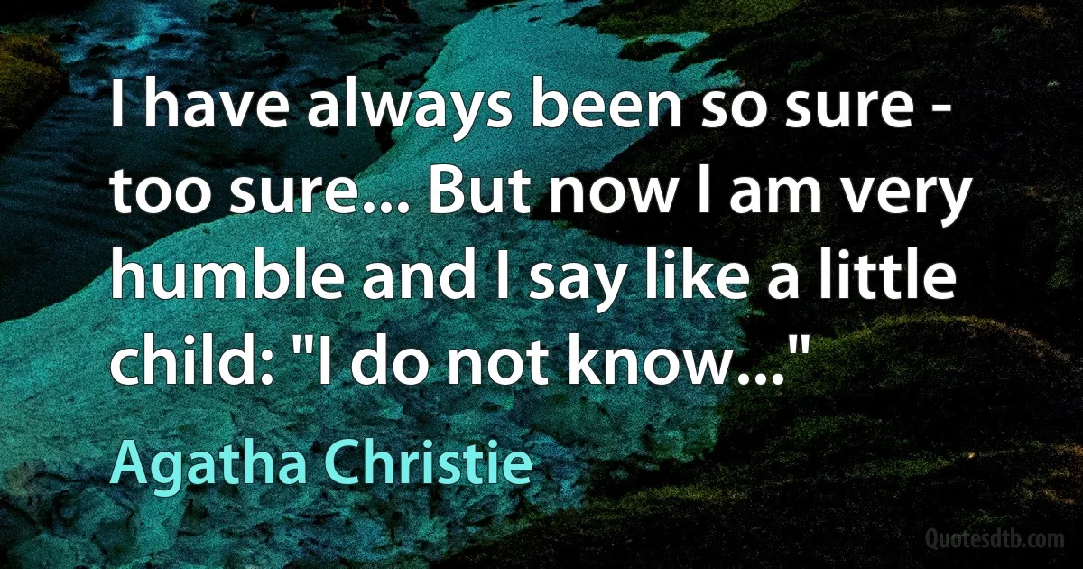 I have always been so sure - too sure... But now I am very humble and I say like a little child: "I do not know..." (Agatha Christie)