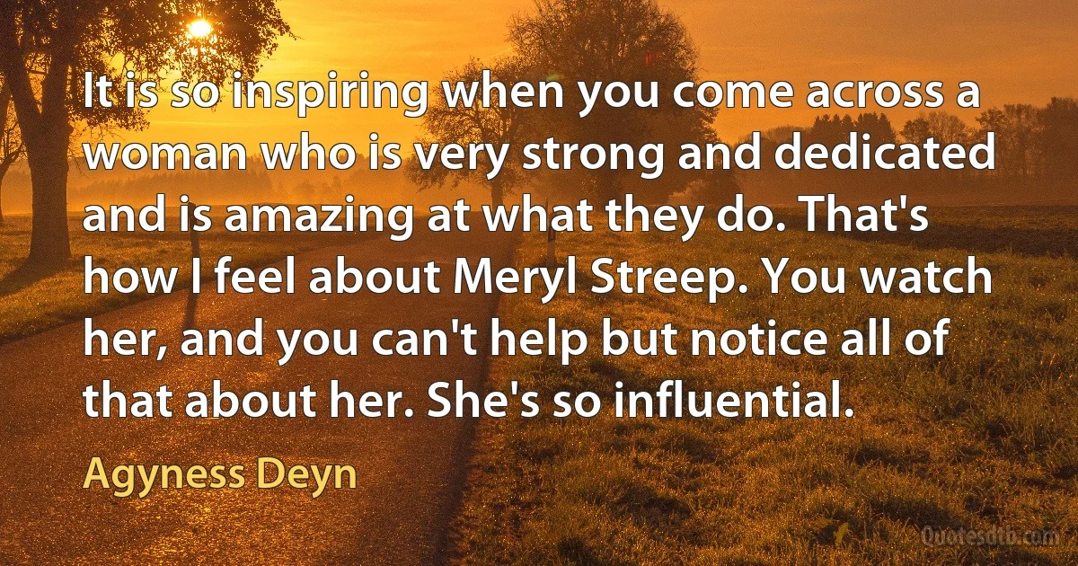 It is so inspiring when you come across a woman who is very strong and dedicated and is amazing at what they do. That's how I feel about Meryl Streep. You watch her, and you can't help but notice all of that about her. She's so influential. (Agyness Deyn)