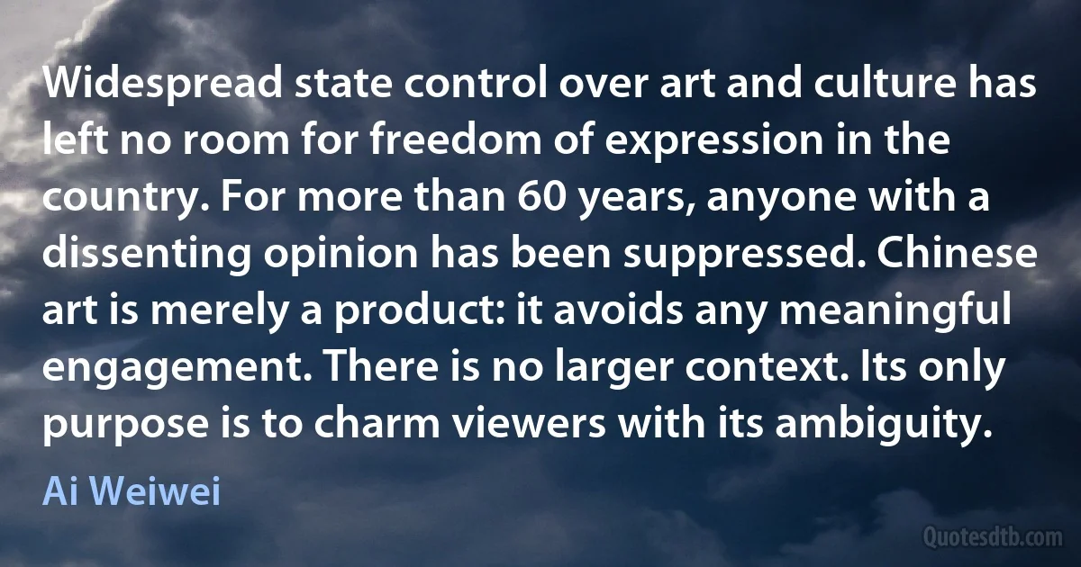 Widespread state control over art and culture has left no room for freedom of expression in the country. For more than 60 years, anyone with a dissenting opinion has been suppressed. Chinese art is merely a product: it avoids any meaningful engagement. There is no larger context. Its only purpose is to charm viewers with its ambiguity. (Ai Weiwei)