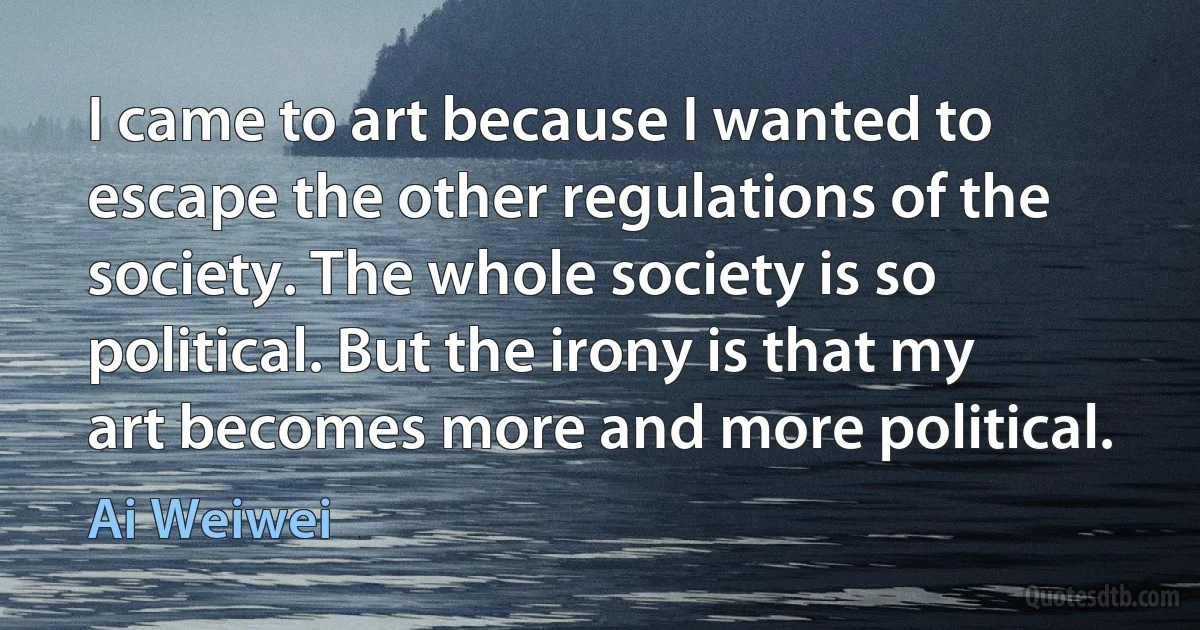 I came to art because I wanted to escape the other regulations of the society. The whole society is so political. But the irony is that my art becomes more and more political. (Ai Weiwei)