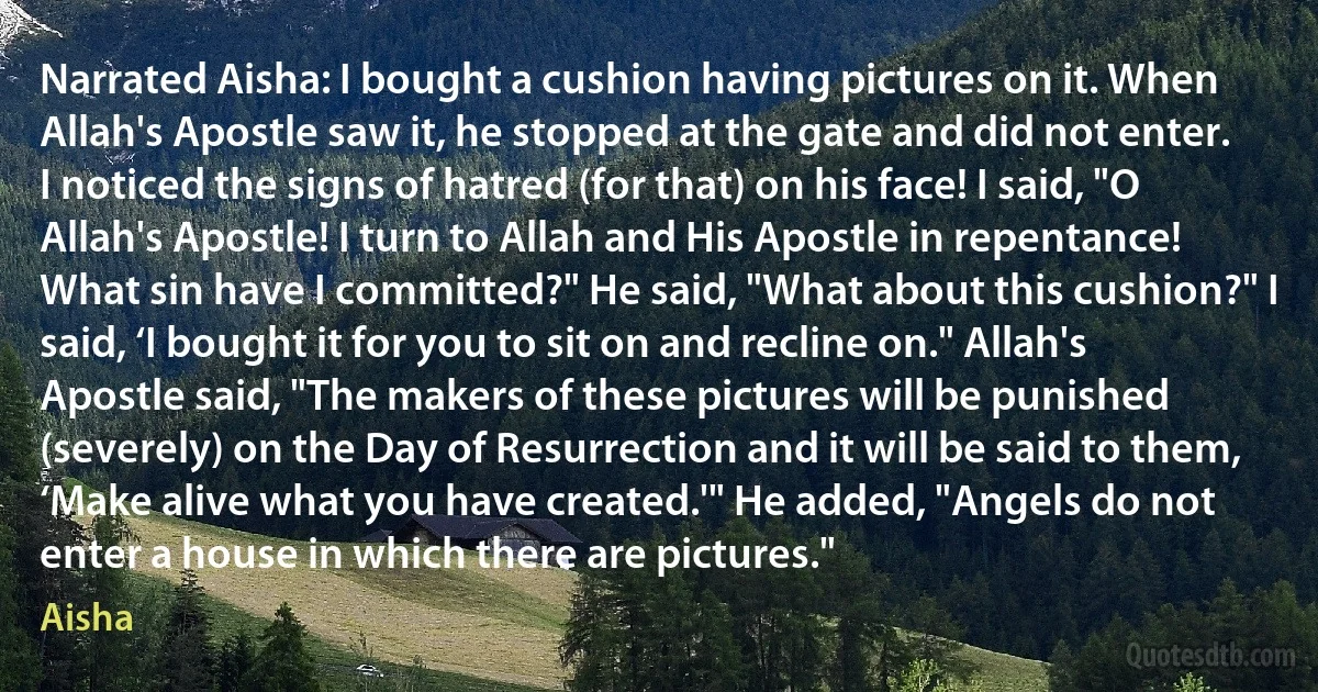 Narrated Aisha: I bought a cushion having pictures on it. When Allah's Apostle saw it, he stopped at the gate and did not enter. I noticed the signs of hatred (for that) on his face! I said, "O Allah's Apostle! I turn to Allah and His Apostle in repentance! What sin have I committed?" He said, "What about this cushion?" I said, ‘I bought it for you to sit on and recline on." Allah's Apostle said, "The makers of these pictures will be punished (severely) on the Day of Resurrection and it will be said to them, ‘Make alive what you have created.'" He added, "Angels do not enter a house in which there are pictures." (Aisha)