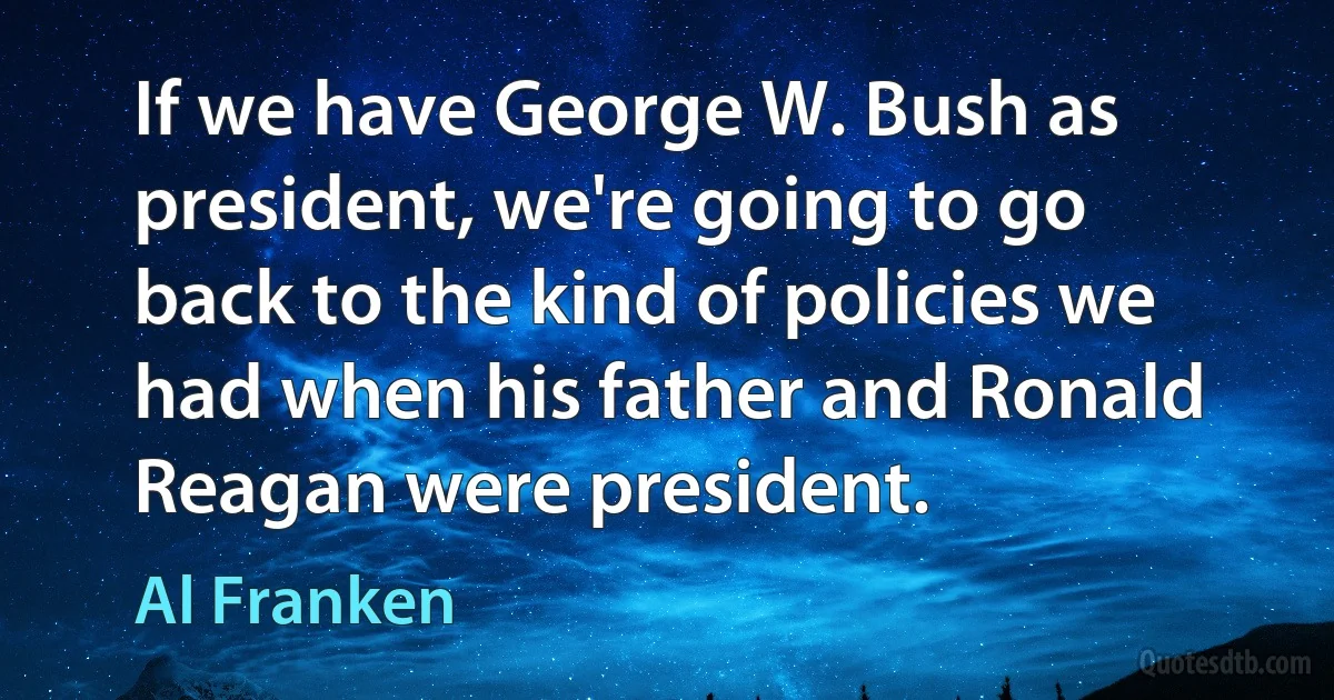 If we have George W. Bush as president, we're going to go back to the kind of policies we had when his father and Ronald Reagan were president. (Al Franken)