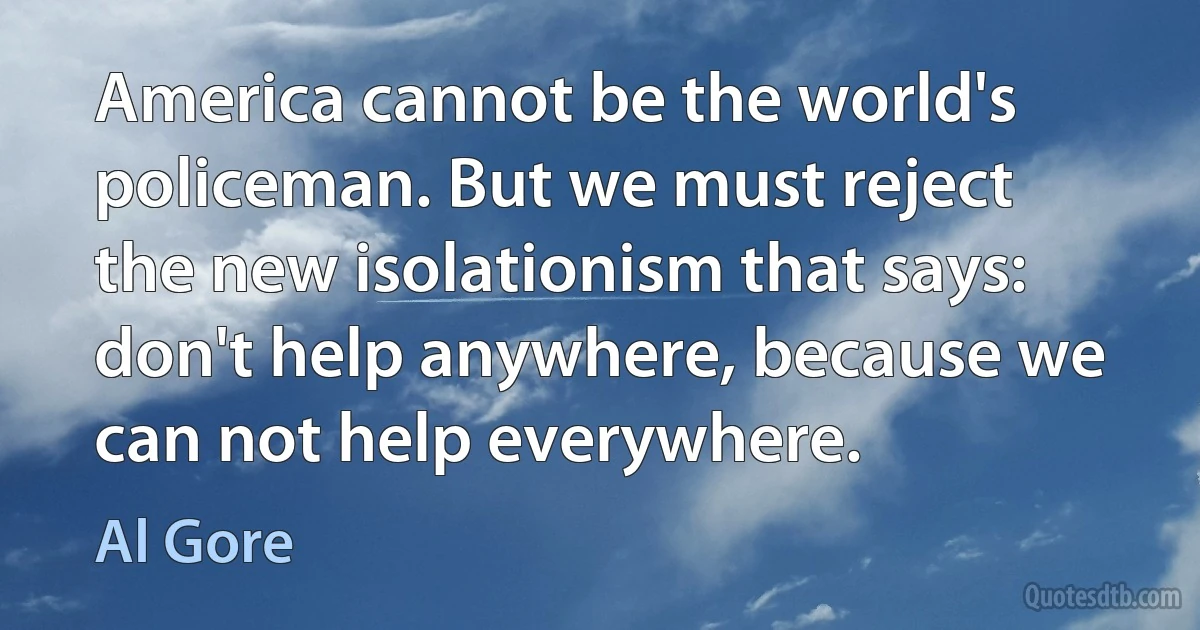 America cannot be the world's policeman. But we must reject the new isolationism that says: don't help anywhere, because we can not help everywhere. (Al Gore)