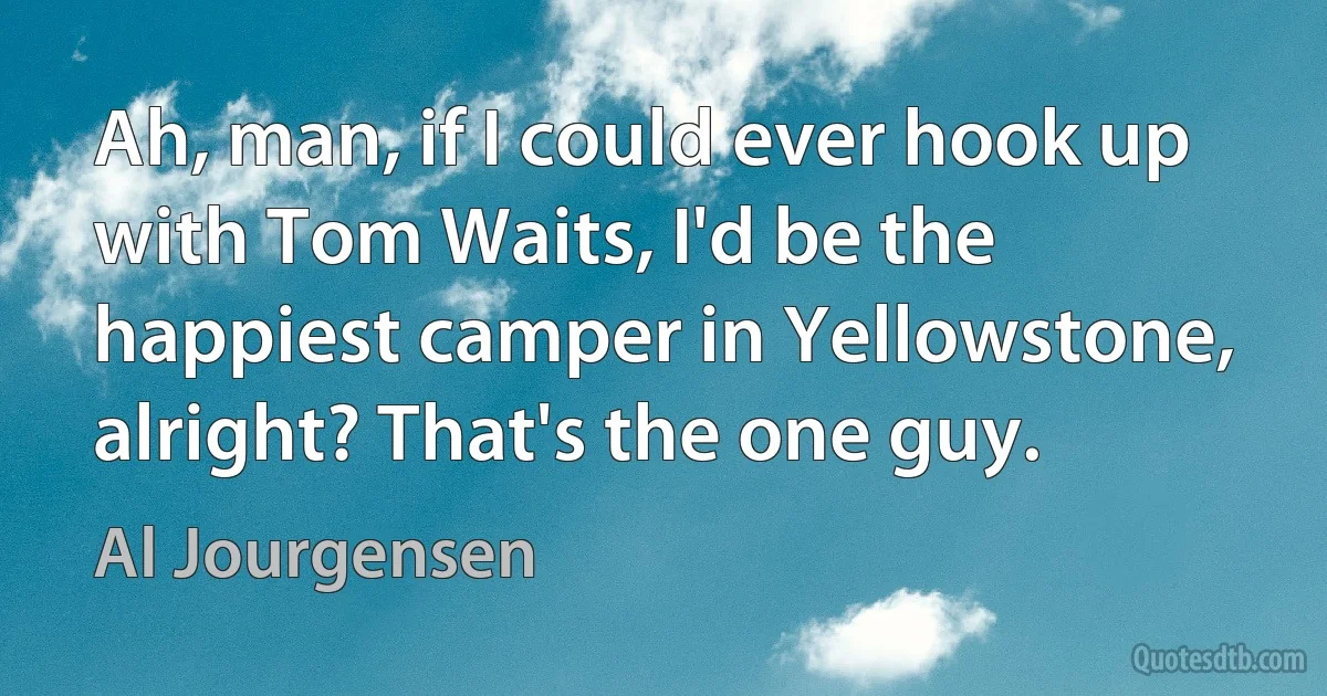 Ah, man, if I could ever hook up with Tom Waits, I'd be the happiest camper in Yellowstone, alright? That's the one guy. (Al Jourgensen)