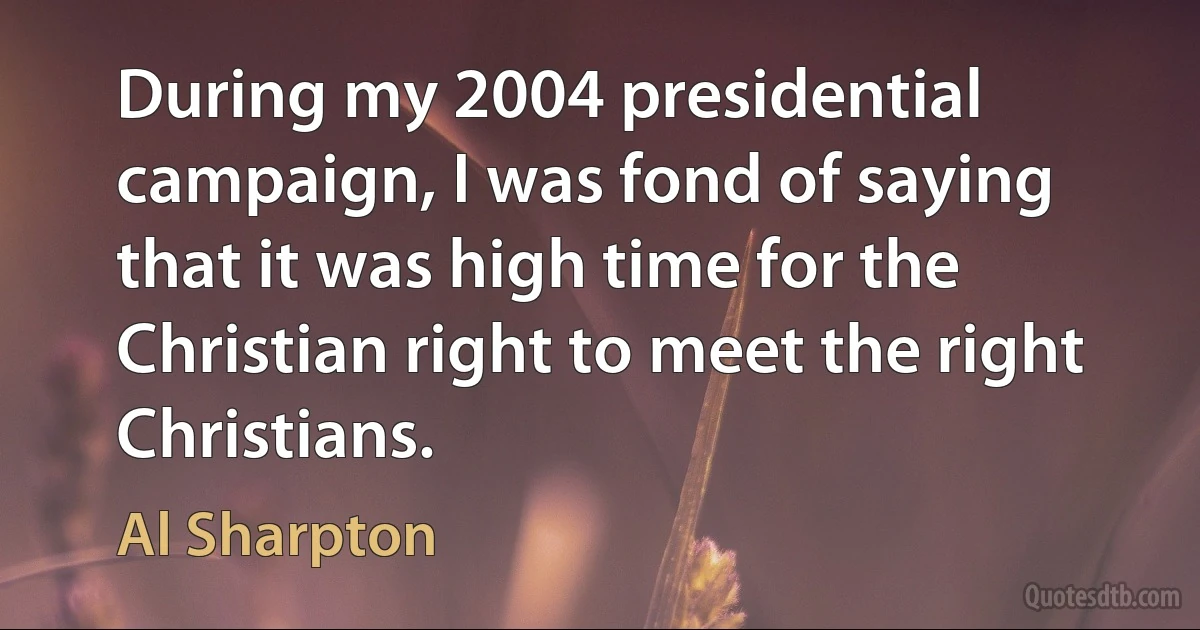 During my 2004 presidential campaign, I was fond of saying that it was high time for the Christian right to meet the right Christians. (Al Sharpton)