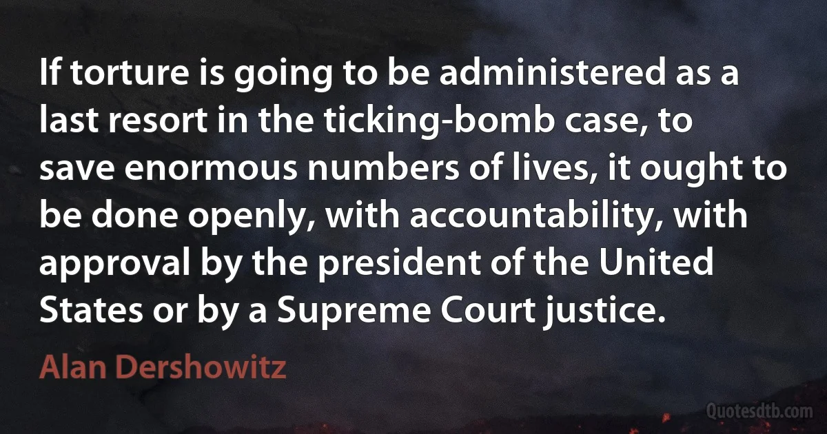 If torture is going to be administered as a last resort in the ticking-bomb case, to save enormous numbers of lives, it ought to be done openly, with accountability, with approval by the president of the United States or by a Supreme Court justice. (Alan Dershowitz)