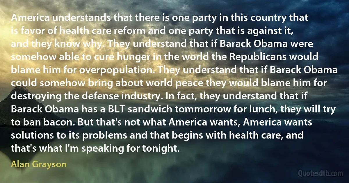 America understands that there is one party in this country that is favor of health care reform and one party that is against it, and they know why. They understand that if Barack Obama were somehow able to cure hunger in the world the Republicans would blame him for overpopulation. They understand that if Barack Obama could somehow bring about world peace they would blame him for destroying the defense industry. In fact, they understand that if Barack Obama has a BLT sandwich tommorrow for lunch, they will try to ban bacon. But that's not what America wants, America wants solutions to its problems and that begins with health care, and that's what I'm speaking for tonight. (Alan Grayson)