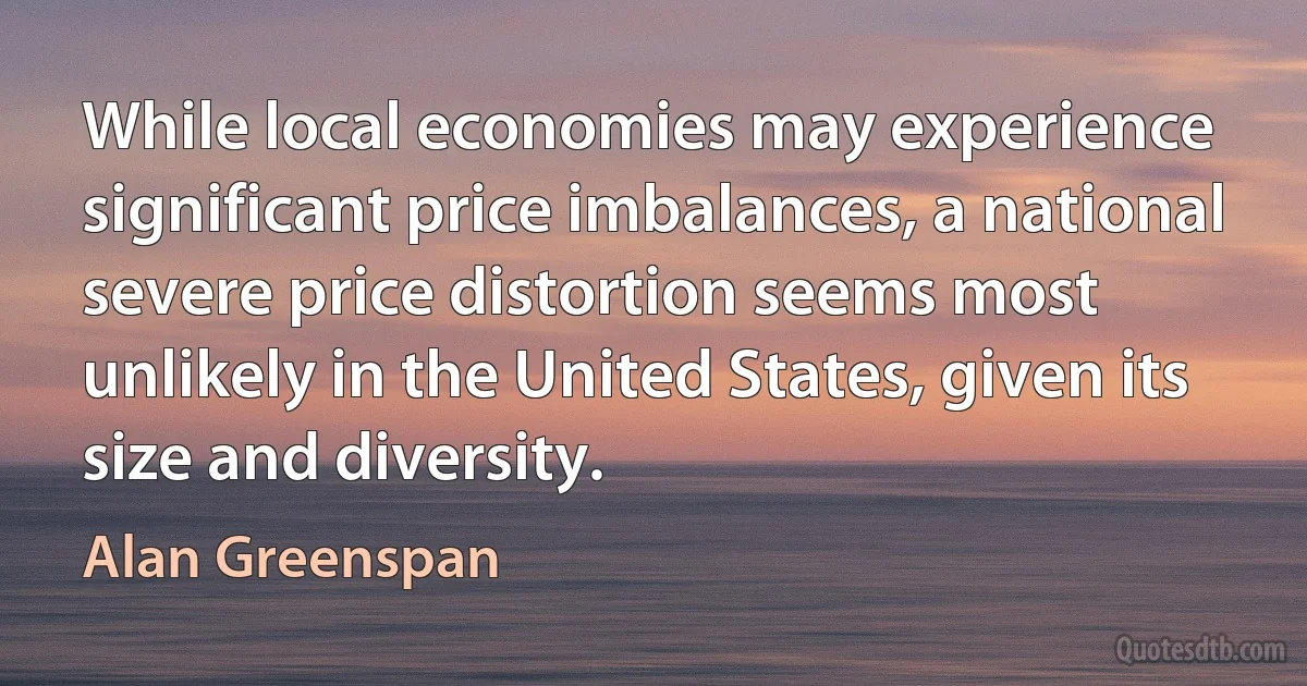 While local economies may experience significant price imbalances, a national severe price distortion seems most unlikely in the United States, given its size and diversity. (Alan Greenspan)